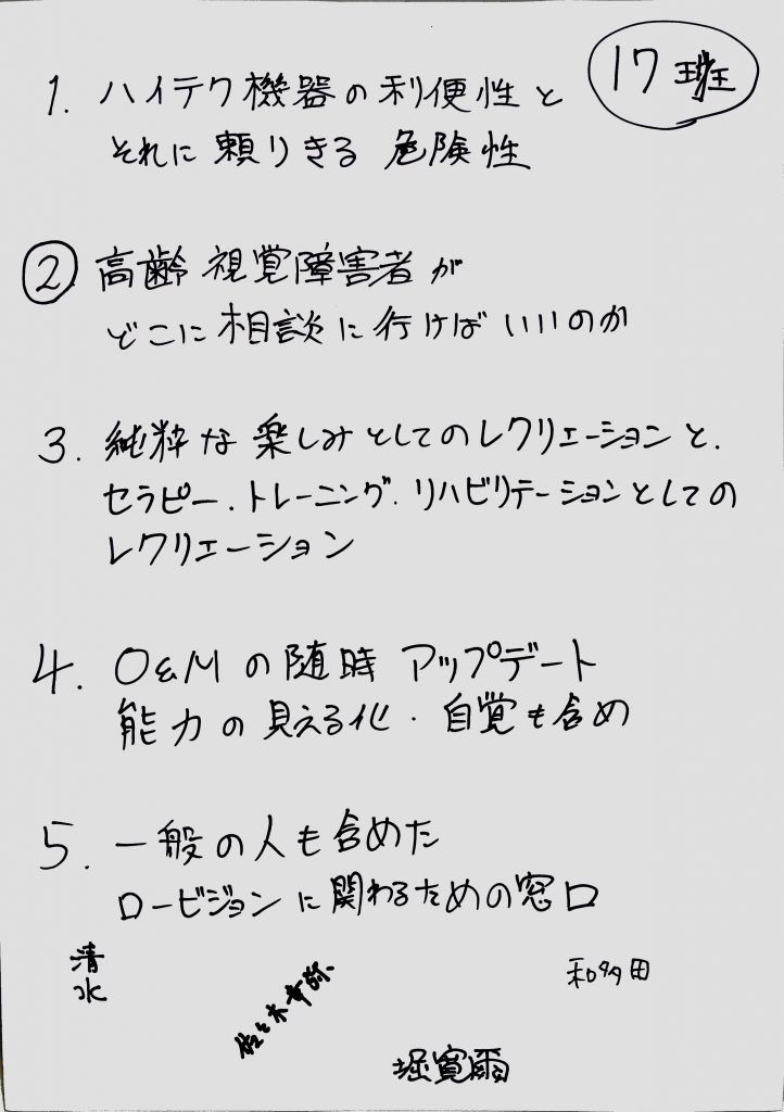 1　ハイテク機器の利便性とそれに頼り切る危険性
2　高齢視覚障がい者がどこに相談しに行けばいいのか
3　純粋な楽しみとしてのレクリエーションとセラピー、トレーニング、リハビリテーションとしてのレクリエーション
4　O&Mの随時アップデート
5　一般の人も含めたロービジョンに関わるための窓口