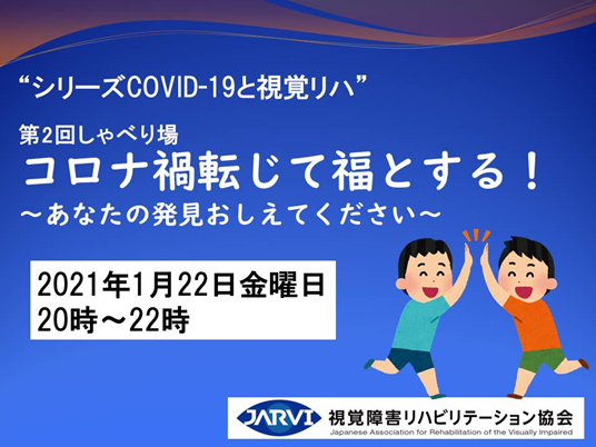 画像
第2回視覚リハしゃべり場 “シリーズCOVID-19と視覚リハ”「コロナ禍転じて福とする！」
～あなたの発見おしえてください～
2021年1月22日(金)　20時~22時